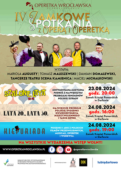 IV Zamkowe Spotkania z Operą i Operetką tradycyjnie w Zamek Książąt Pomorskich w Darłowie. W najbliższą weekend wraz z Darłowski Ośrodek Kultury im. Leopolda Tyrmanda mamy przyjemność zaprosić Państwa na ucztę doznań artystycznych z Operetka Wrocławska. W programie trzy występy: 23 sierpnia 2024 – godz. 20:00 – Szkolone Lata 50.-70. – koncert galowy 24 sierpnia 2024 – godz. 16:00 – Lata 20., Lata 30. 24 sierpnia 2024 – godz. 19:00 – Kiepuriada Spotkania odbędą się na dziedzińcu zamkowym Zamek Książąt Pomorskich - Muzeum w Darłowie Wstęp wolny  Operetkowy weekend, podczas którego zabierzemy Słuchaczy w podróż po największych muzycznych hitach od lat 20. do 70. Nie zabraknie z nami przebojów Eugeniusza Bodo, Mieczysława Fogga, Hanki Ordonówny a także Anny German, Czesława Niemena, Ady Rusowicz, Andrzeja Zauchy czy bogatej spuścizny po jednym z najbardziej znanych małżeństw w historii Polski: Marty Eggerth i Jana Kiepury. Wszystko to w wykonaniu utalentowanych artystów muzyków – solistów Operetki Wrocławskiej i tancerzy Teatru Scena Kamienica.  Sierpniowy weekend z operą i operetką w Darłowie  23-24 sierpnia 2024 Zamek Książąt Pomorskich – Muzeum w Darłowie O słowo wstępne – pełne anegdot zadba Maciej Michałkowski.     Program festiwalu:  23 sierpnia 2024 godz. 20:00 - SZALONE LATA 50-70 koncert galowy  Wykonawcy: Mariola Augustyn - sopran Damian Domalewski - tenor Tomasz Maleszewski - tenor Tancerze Teatru Scena Kamienica Maciej Michałkowski - prowadzenie koncertu  Opis wydarzenia: Gdy powojenna Polska budziła się do nowego życia i obudowywano kraj, na nowo rodziła się rodzima piosenka z niezwykle ambitnymi tekstami ówcześnie najlepszych autorów. Powstawało wiele ambitnych utworów muzycznych, które z czasem zaczęły szturmem podbijać całą Europę, a ich kreatorzy zyskiwali wielką karierę. W piosenkach tych przejawiał się artystyczny manifest przeciwko stalinizmowi, ale także kreowano nowe style i modę wykonawczą. Polska muzyka lat 50. to także przesiąknięte nostalgią orkiestry radiowe i pierwsze utwory rockandrollowe. Stały się one prawdziwymi hitami i pamiętane są do dziś.  Program koncertu poświęcony będzie największym polskim przebojom z lat 50., 60. i 70. XX wieku: Violetty Villas, Nataszy Rylskiej, Marka Grechuty, Jerzego Połomskiego, Anny German, Zbigniewa Wodeckiego, Andrzeja Zauchy, Czesława Niemena, Ady Rusowicz i innych. Zabrzmią szlagiery Skaldów, Czerwonych Gitar czy Trubadurów. Całość w oryginalnych aranżacjach i oryginalnych operetkowych wykonaniach solistów śpiewaków i brawurowych tańcach stylizowanych na dawne lata.  24 sierpnia 2024 godz. 16:00  - LATA 20., LATA 30.  Wykonawcy: Mariola Augustyn - sopran Damian Domalewski - tenor Tomasz Maleszewski - tenor Tancerze Teatru Scena Kamienica Maciej Michałkowski - prowadzenie koncertu  Opis wydarzenia: W programie 